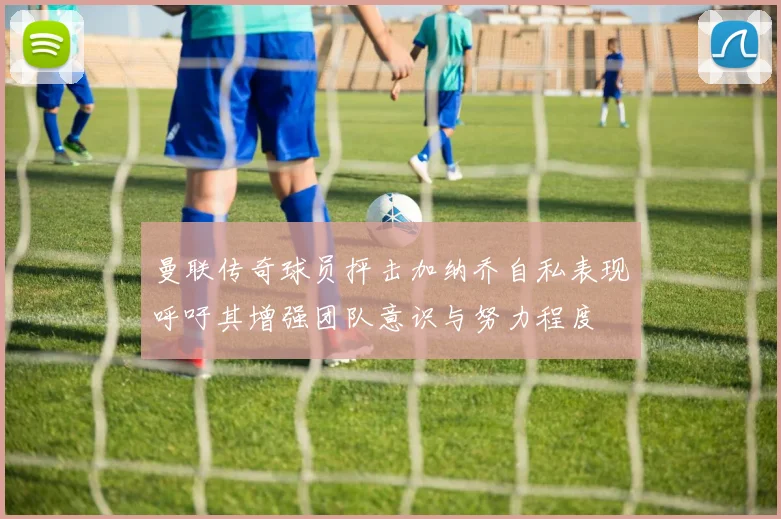曼联传奇球员抨击加纳乔自私表现呼吁其增强团队意识与努力程度