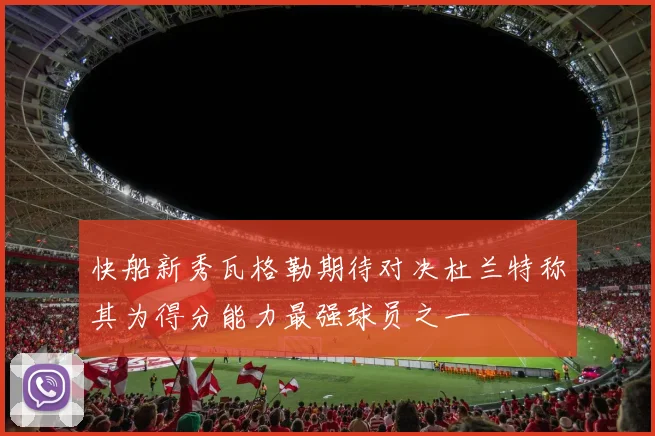快船新秀瓦格勒期待对决杜兰特称其为得分能力最强球员之一