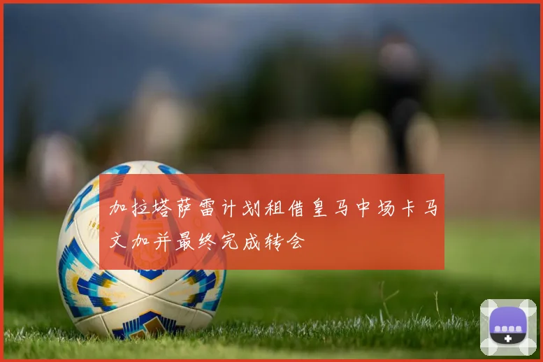 加拉塔萨雷计划租借皇马中场卡马文加并最终完成转会