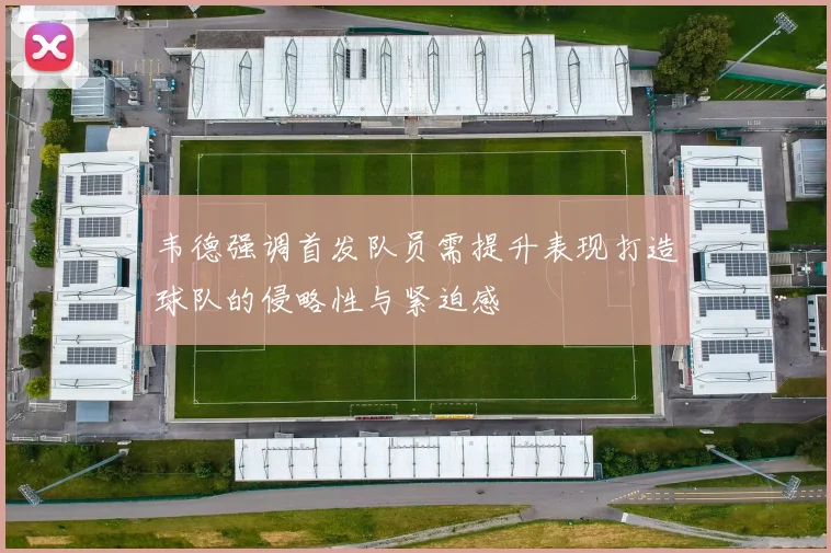 韦德强调首发队员需提升表现打造球队的侵略性与紧迫感