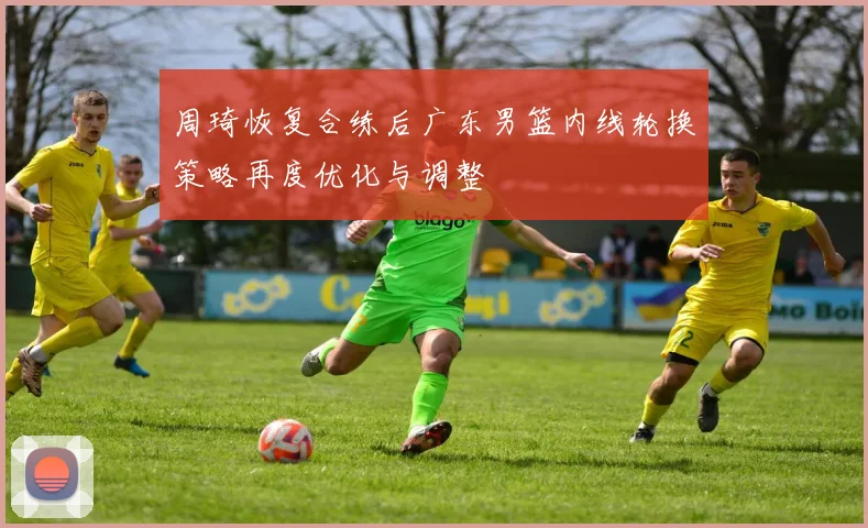 周琦恢复合练后广东男篮内线轮换策略再度优化与调整
