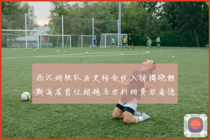 西汉姆联队历史转会收入榜揭晓赖斯高居首位超越马尔科姆费尔南德斯