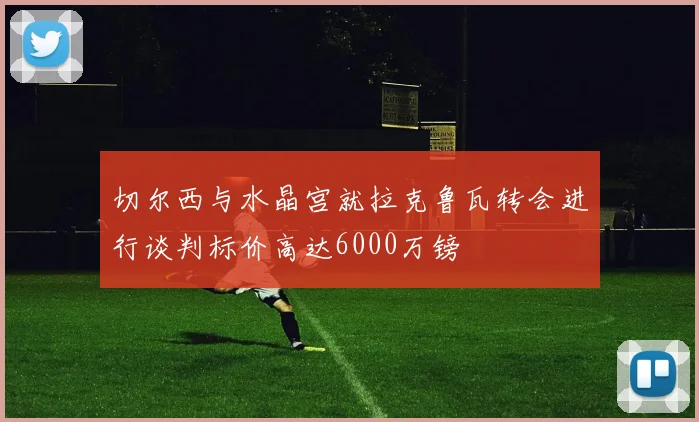 切尔西与水晶宫就拉克鲁瓦转会进行谈判标价高达6000万镑