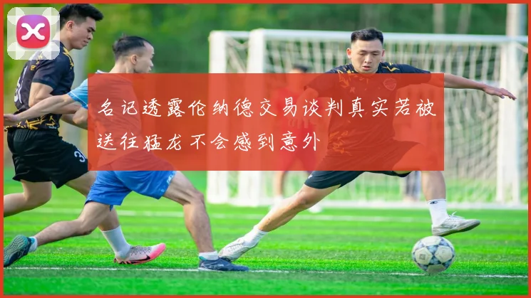 名记透露伦纳德交易谈判真实若被送往猛龙不会感到意外