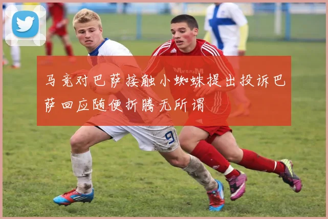 马竞对巴萨接触小蜘蛛提出投诉巴萨回应随便折腾无所谓