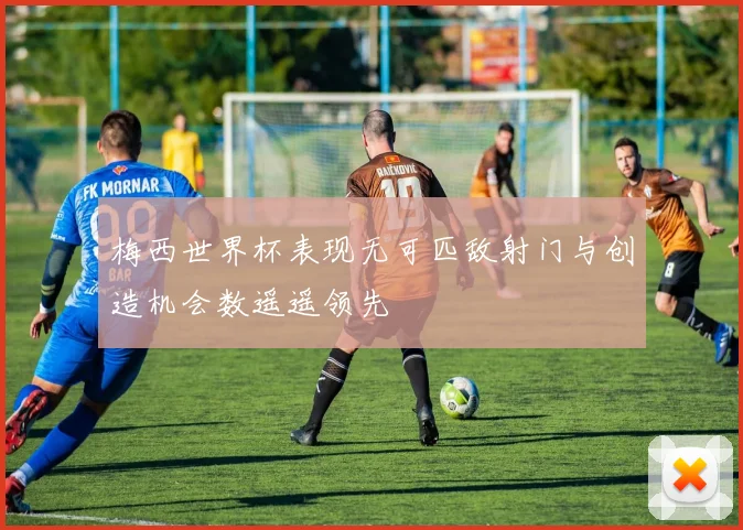 梅西世界杯表现无可匹敌射门与创造机会数遥遥领先