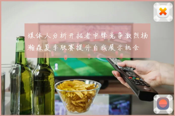 媒体人分析开拓者中锋竞争激烈杨瀚森夏季联赛提升自我展示机会