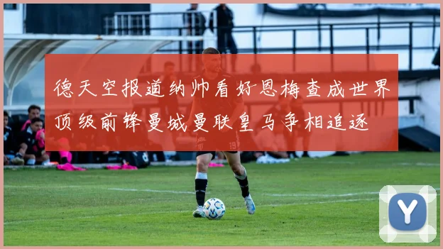 德天空报道纳帅看好恩梅查成世界顶级前锋曼城曼联皇马争相追逐