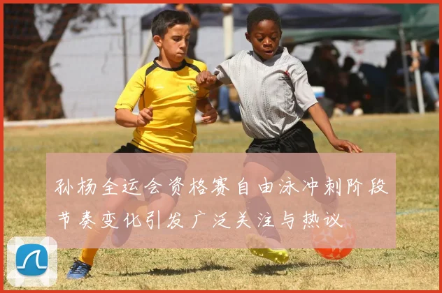孙杨全运会资格赛自由泳冲刺阶段节奏变化引发广泛关注与热议