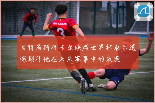 马特乌斯对卡尔缺席世界杯表示遗憾期待他在未来赛事中的表现