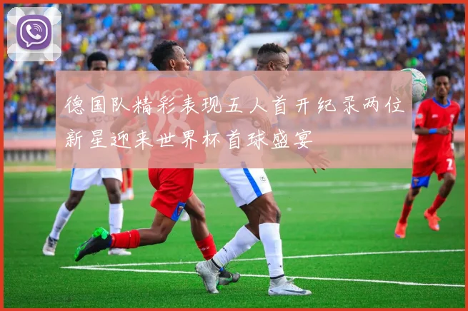 德国队精彩表现五人首开纪录两位新星迎来世界杯首球盛宴