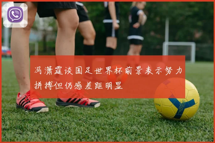 冯潇霆谈国足世界杯前景表示努力拼搏但仍感差距明显