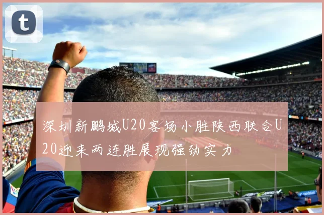 深圳新鹏城U20客场小胜陕西联合U20迎来两连胜展现强劲实力