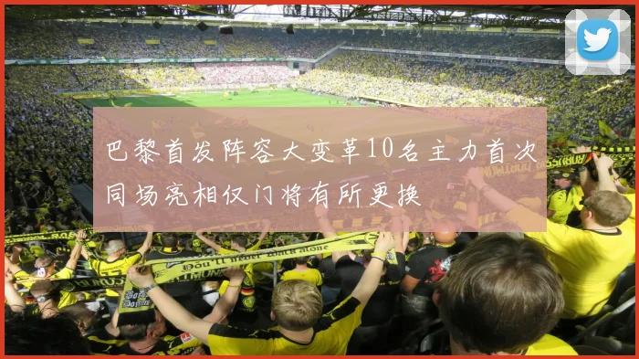 巴黎首发阵容大变革10名主力首次同场亮相仅门将有所更换