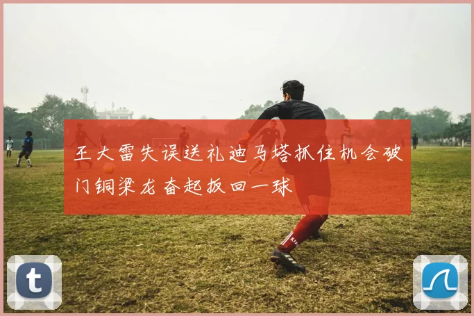 王大雷失误送礼迪马塔抓住机会破门铜梁龙奋起扳回一球