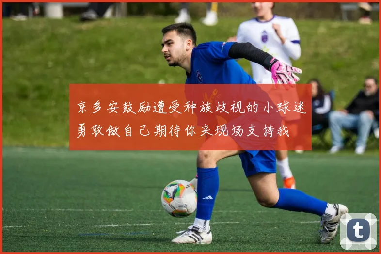 京多安鼓励遭受种族歧视的小球迷勇敢做自己期待你来现场支持我