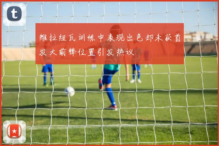 维拉纽瓦训练中表现出色却未获首发大前锋位置引发热议