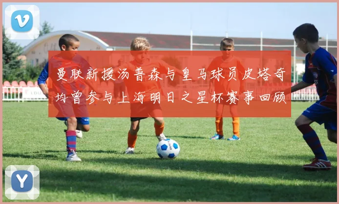曼联新援汤普森与皇马球员皮塔奇均曾参与上海明日之星杯赛事回顾