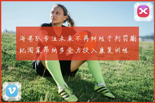 海港队专注未来不再纠结于判罚蒯纪闻莱昂纳多全力投入康复训练