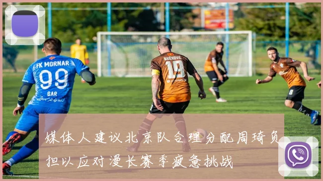 媒体人建议北京队合理分配周琦负担以应对漫长赛季疲惫挑战