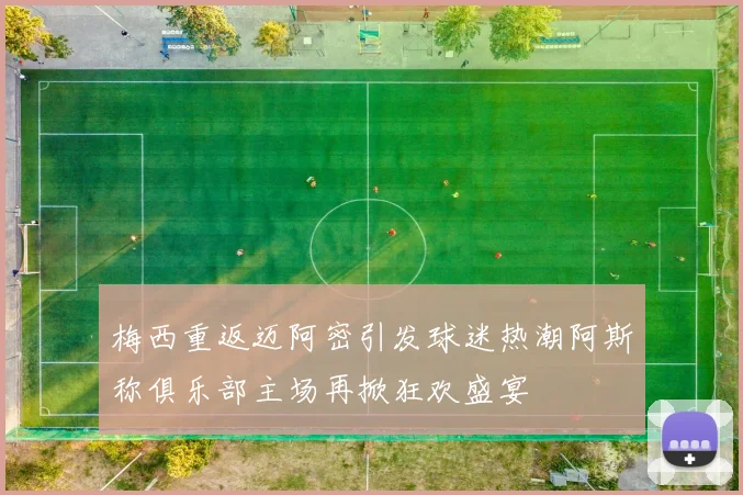 梅西重返迈阿密引发球迷热潮阿斯称俱乐部主场再掀狂欢盛宴