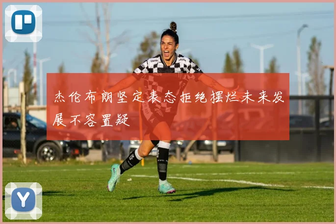 杰伦布朗坚定表态拒绝摆烂未来发展不容置疑