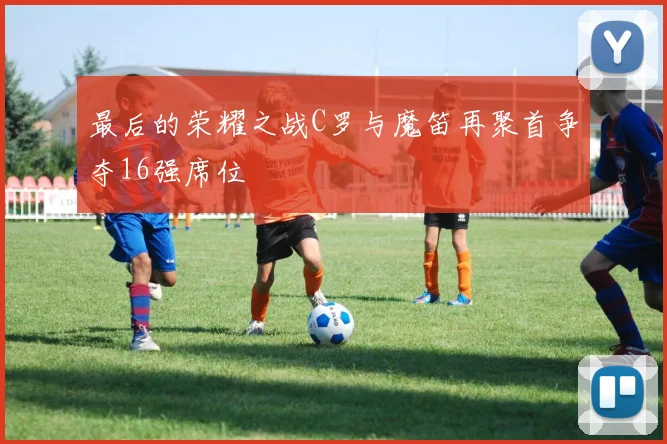 最后的荣耀之战C罗与魔笛再聚首争夺16强席位