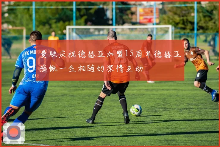 曼联庆祝德赫亚加盟15周年德赫亚感慨一生相随的深情互动