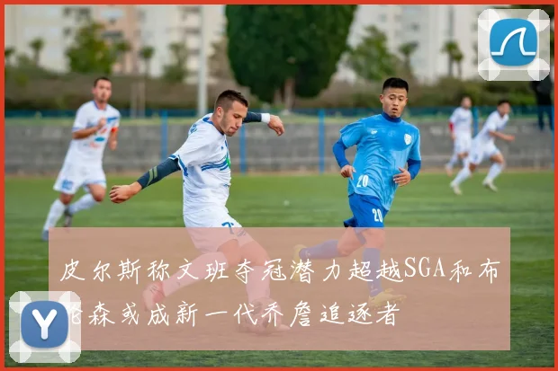 皮尔斯称文班夺冠潜力超越SGA和布伦森或成新一代乔詹追逐者