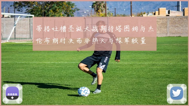 蒂格吐槽圣诞大战期待塔图姆与杰伦布朗对决而非热火与绿军较量