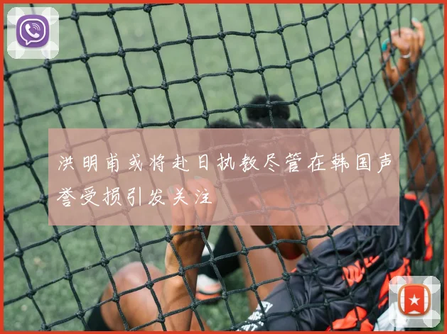 洪明甫或将赴日执教尽管在韩国声誉受损引发关注