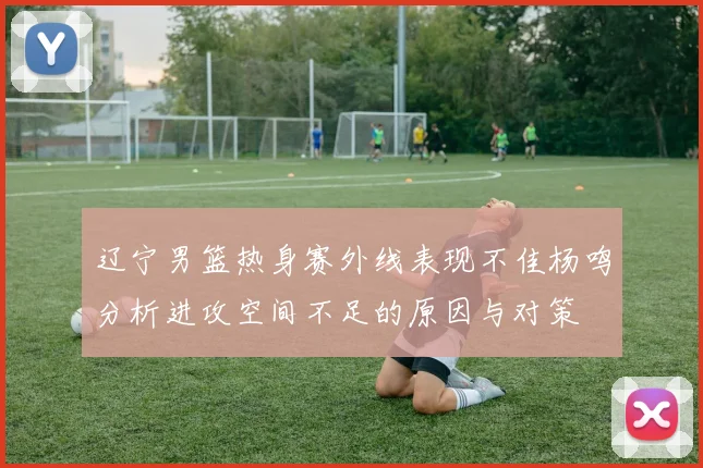 辽宁男篮热身赛外线表现不佳杨鸣分析进攻空间不足的原因与对策