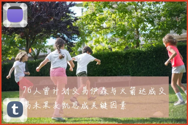 76人曾计划交易伊森与火箭达成交易未果麦凯恩成关键因素