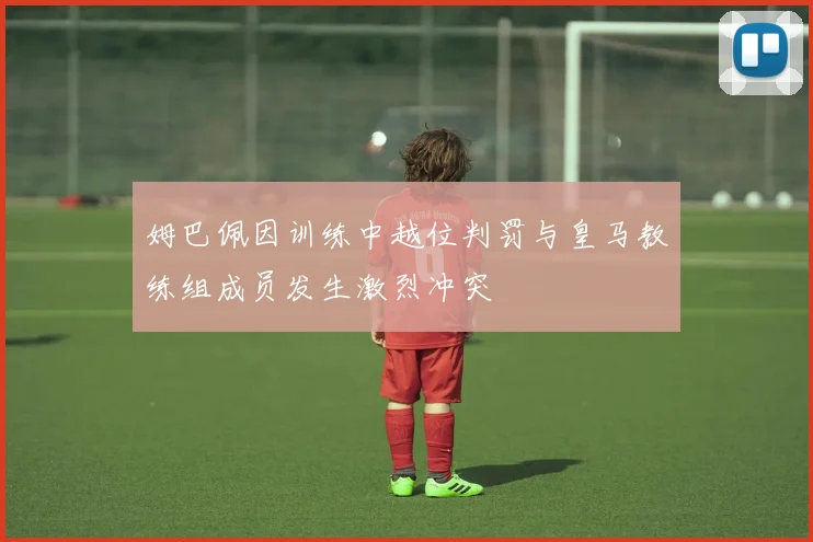 姆巴佩因训练中越位判罚与皇马教练组成员发生激烈冲突