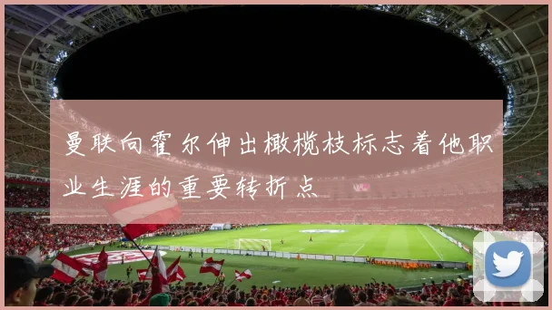 曼联向霍尔伸出橄榄枝标志着他职业生涯的重要转折点