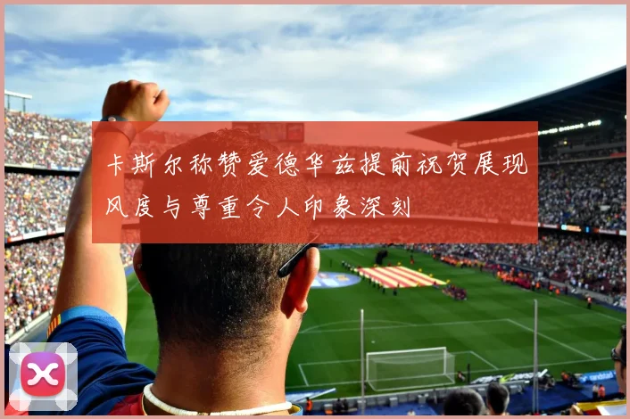 卡斯尔称赞爱德华兹提前祝贺展现风度与尊重令人印象深刻